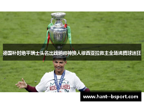 德国补时绝平瑞士头名出线纳帅神换人穆西亚拉救主全场沸腾球迷狂