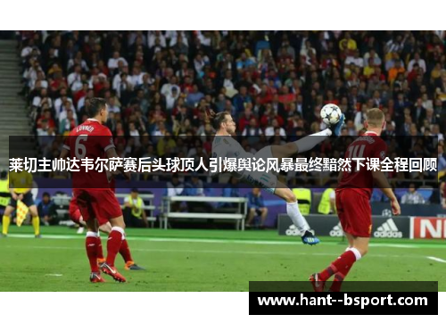 莱切主帅达韦尔萨赛后头球顶人引爆舆论风暴最终黯然下课全程回顾 莱切主帅达韦尔萨赛后头球顶人引爆舆论风暴最终黯然下课全程回顾