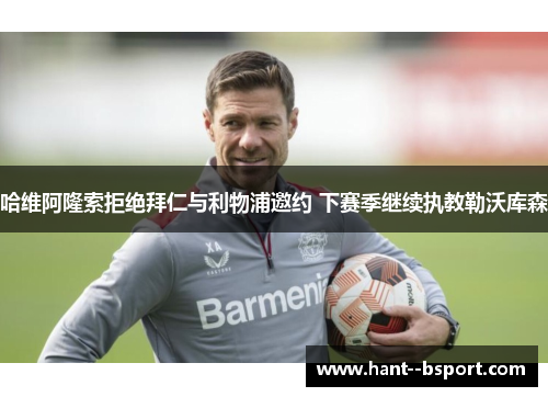 哈维阿隆索拒绝拜仁与利物浦邀约 下赛季继续执教勒沃库森 哈维阿隆索拒绝拜仁与利物浦邀约 下赛季继续执教勒沃库森