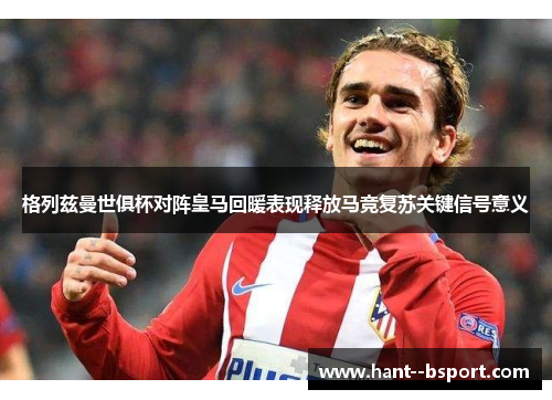 格列兹曼世俱杯对阵皇马回暖表现释放马竞复苏关键信号意义